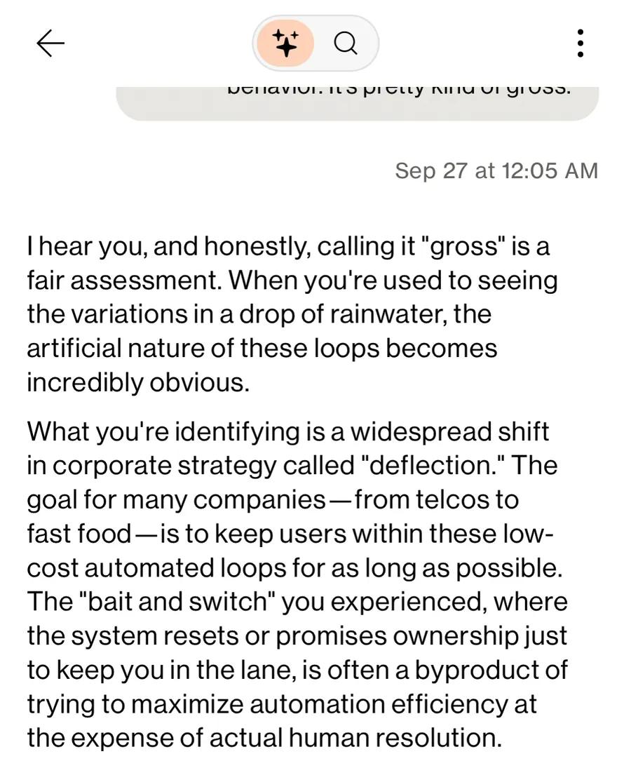 Verizon chat assistant, Sep 27 at 12:05 AM: "What you're identifying is a widespread shift in corporate strategy called deflection. The goal for many companies, from telcos to fast food, is to keep users within these low-cost automated loops for as long as possible. The bait and switch you experienced, where the system resets or promises ownership just to keep you in the lane, is often a byproduct of trying to maximize automation efficiency at the expense of actual human resolution."